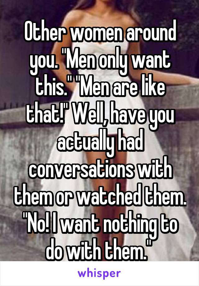 Other women around you. "Men only want this." "Men are like that!" Well, have you actually had conversations with them or watched them. "No! I want nothing to do with them." 