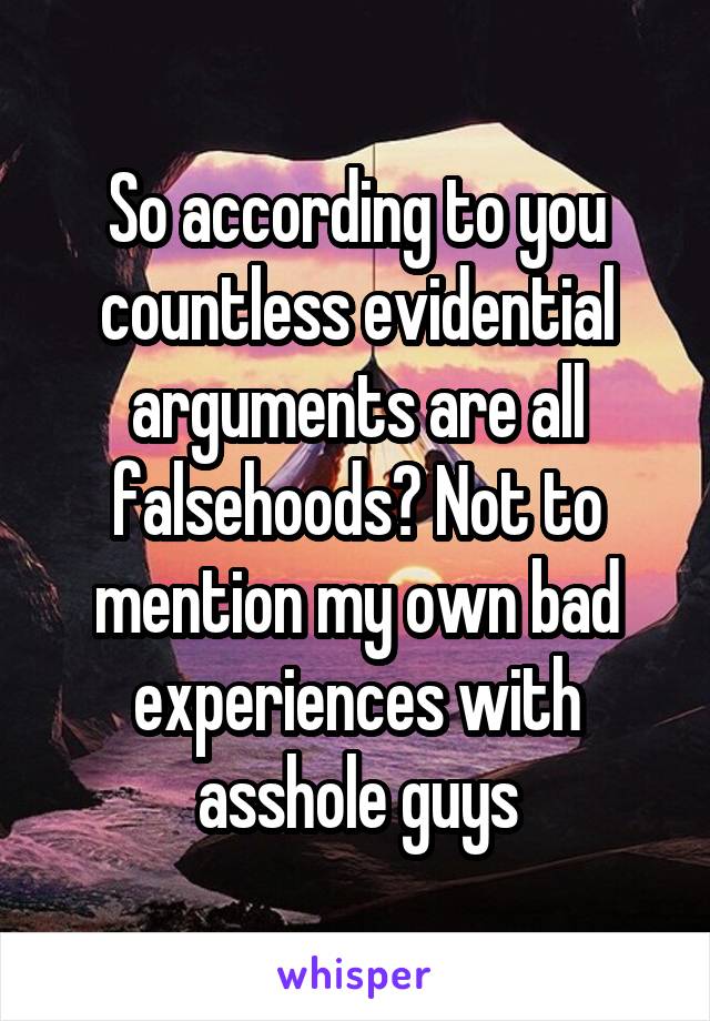 So according to you countless evidential arguments are all falsehoods? Not to mention my own bad experiences with asshole guys