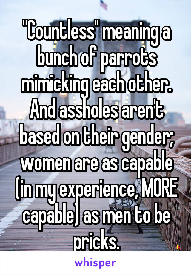 "Countless" meaning a bunch of parrots mimicking each other. And assholes aren't based on their gender; women are as capable (in my experience, MORE capable) as men to be pricks.