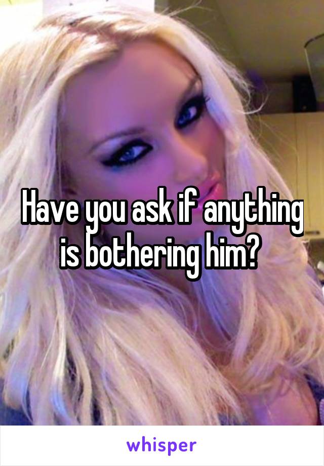 Have you ask if anything is bothering him? 