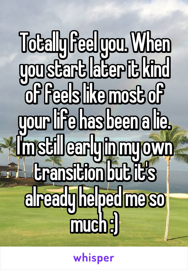 Totally feel you. When you start later it kind of feels like most of your life has been a lie. I'm still early in my own transition but it's already helped me so much :)