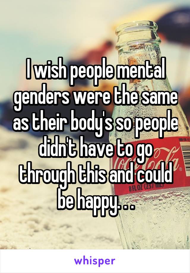 I wish people mental genders were the same as their body's so people didn't have to go through this and could be happy. . .