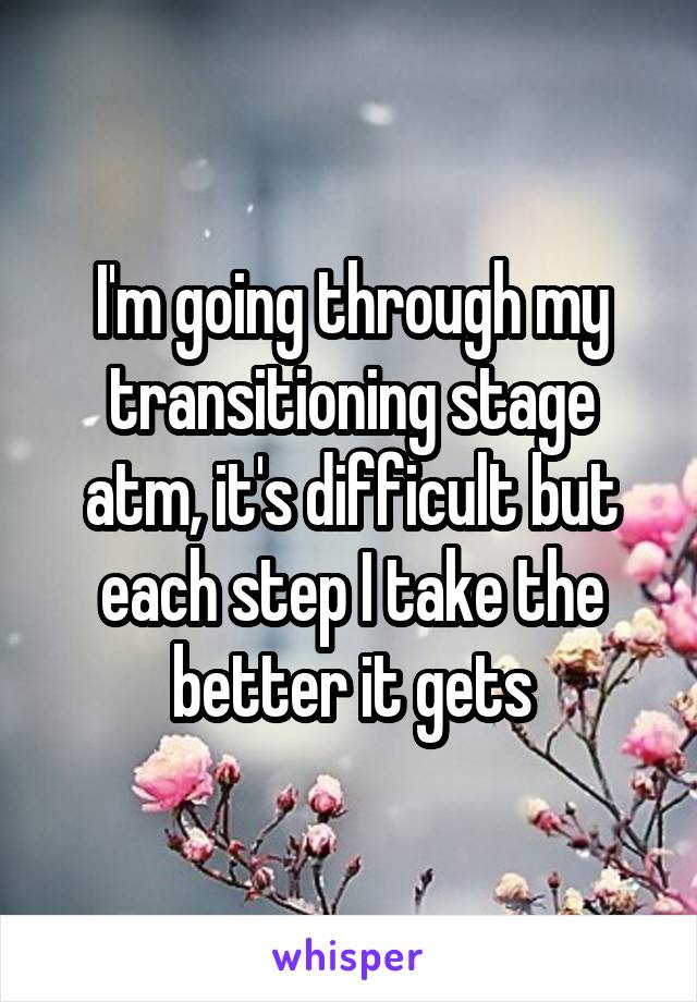 I'm going through my transitioning stage atm, it's difficult but each step I take the better it gets