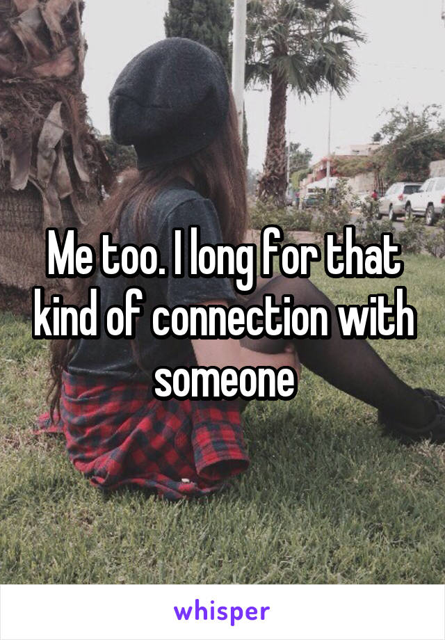 Me too. I long for that kind of connection with someone