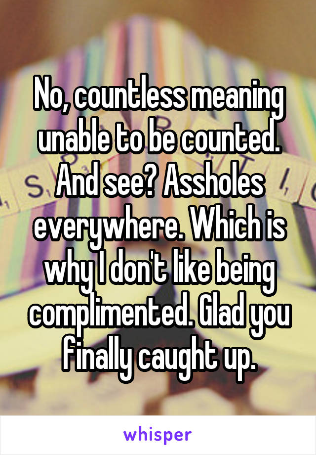 No, countless meaning unable to be counted. And see? Assholes everywhere. Which is why I don't like being complimented. Glad you finally caught up.