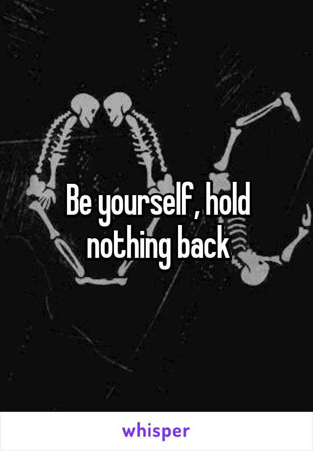 Be yourself, hold nothing back