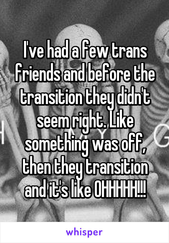 I've had a few trans friends and before the transition they didn't seem right. Like something was off, then they transition and it's like OHHHHH!!!