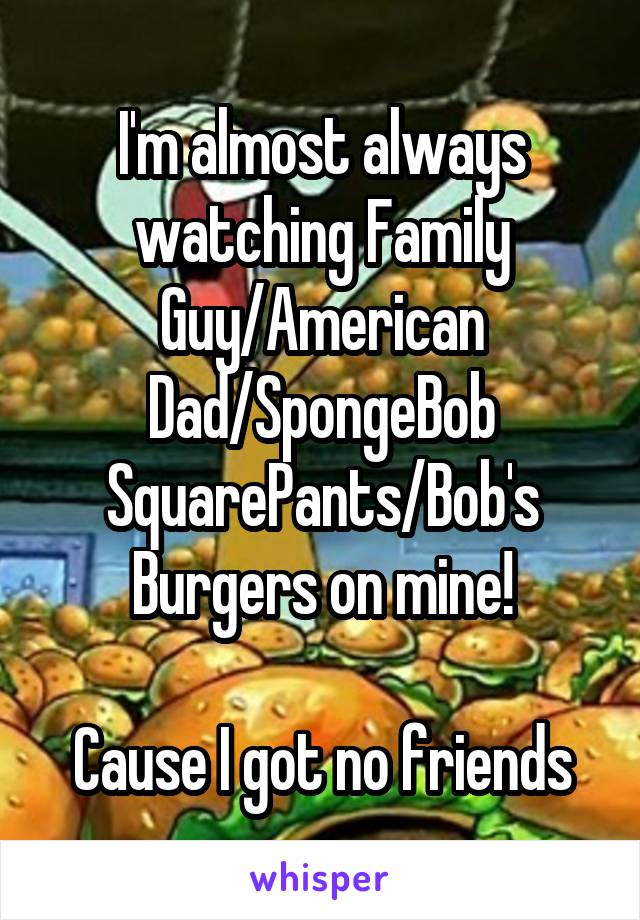 I'm almost always watching Family Guy/American Dad/SpongeBob SquarePants/Bob's Burgers on mine!

Cause I got no friends