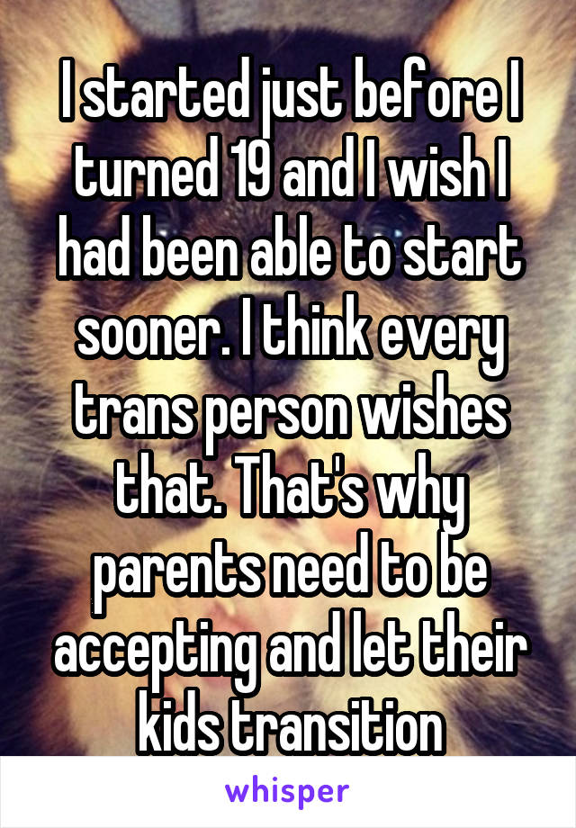 I started just before I turned 19 and I wish I had been able to start sooner. I think every trans person wishes that. That's why parents need to be accepting and let their kids transition