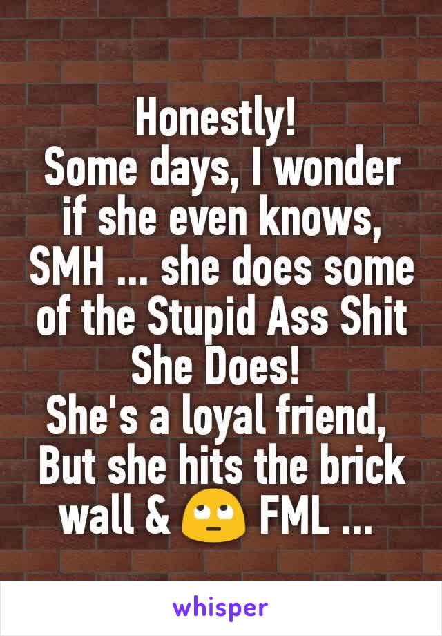 Honestly! 
Some days, I wonder if she even knows, SMH ... she does some of the Stupid Ass Shit She Does! 
She's a loyal friend, 
But she hits the brick wall & 🙄 FML ... 