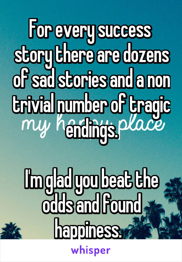 For every success  story there are dozens of sad stories and a non trivial number of tragic endings.

I'm glad you beat the odds and found happiness.  