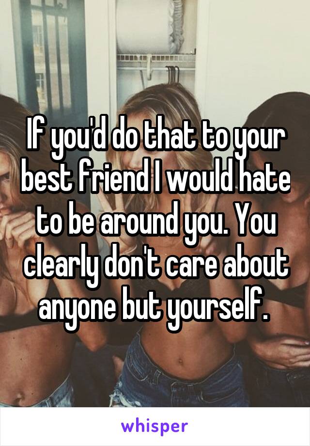 If you'd do that to your best friend I would hate to be around you. You clearly don't care about anyone but yourself. 