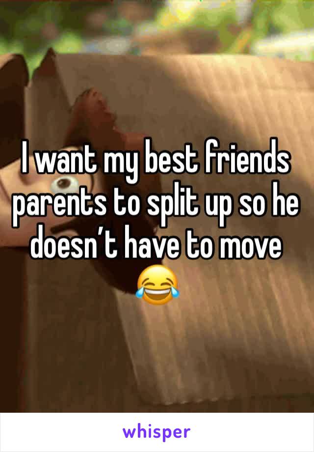 I want my best friends parents to split up so he doesn’t have to move 😂