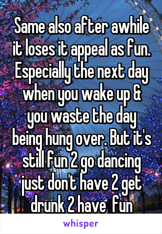 Same also after awhile it loses it appeal as fun. Especially the next day when you wake up & you waste the day being hung over. But it's still fun 2 go dancing just don't have 2 get drunk 2 have  fun