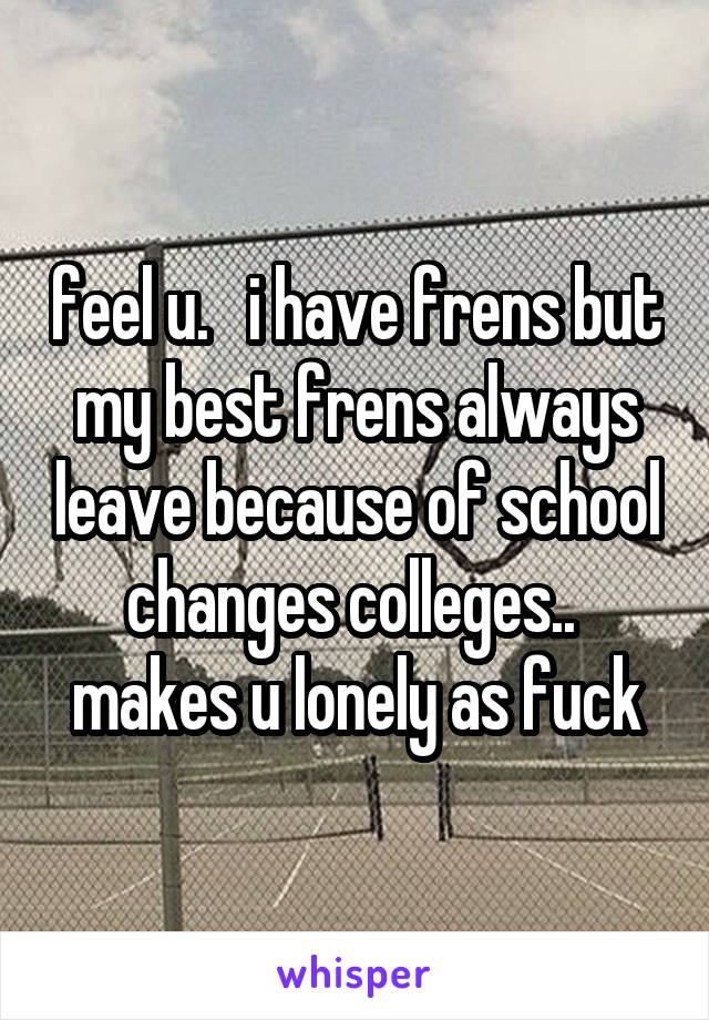 feel u.   i have frens but my best frens always leave because of school changes colleges..  makes u lonely as fuck