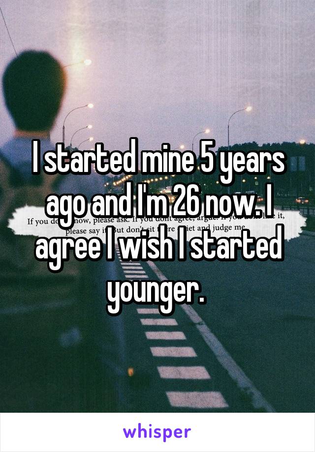 I started mine 5 years ago and I'm 26 now. I agree I wish I started younger. 