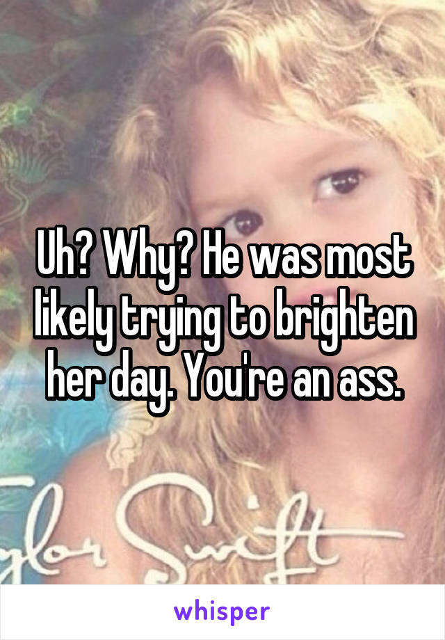 Uh? Why? He was most likely trying to brighten her day. You're an ass.