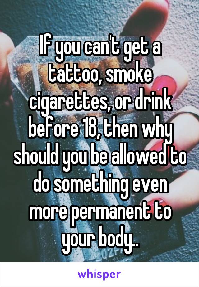 If you can't get a tattoo, smoke cigarettes, or drink before 18, then why should you be allowed to do something even more permanent to your body..