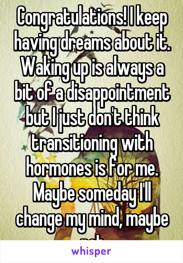 Congratulations! I keep having dreams about it. Waking up is always a bit of a disappointment but I just don't think transitioning with hormones is for me. Maybe someday I'll change my mind, maybe not