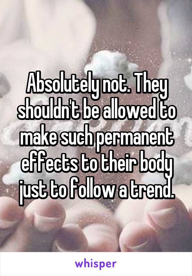 Absolutely not. They shouldn't be allowed to make such permanent effects to their body just to follow a trend.