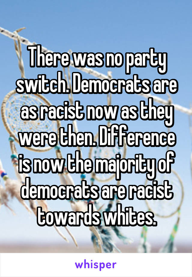 There was no party switch. Democrats are as racist now as they were then. Difference is now the majority of democrats are racist towards whites.