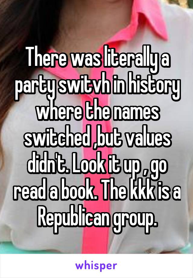 There was literally a party switvh in history where the names switched ,but values didn't. Look it up , go read a book. The kkk is a Republican group.