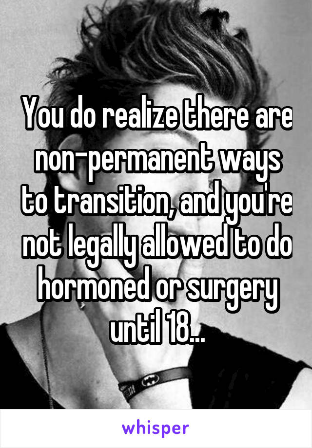 You do realize there are non-permanent ways to transition, and you're not legally allowed to do hormoned or surgery until 18...