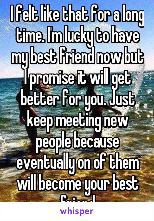 I felt like that for a long time. I'm lucky to have my best friend now but I promise it will get better for you. Just keep meeting new people because eventually on of them will become your best friend