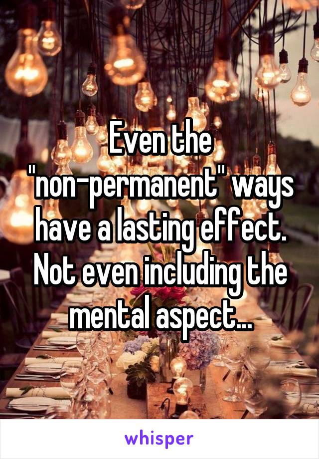 Even the "non-permanent" ways have a lasting effect. Not even including the mental aspect...