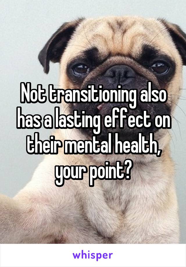 Not transitioning also has a lasting effect on their mental health, your point?