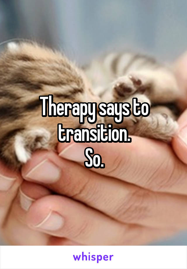 Therapy says to transition.
So.