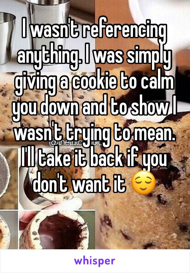 I wasn't referencing anything. I was simply giving a cookie to calm you down and to show I wasn't trying to mean. I'll take it back if you don't want it 😌