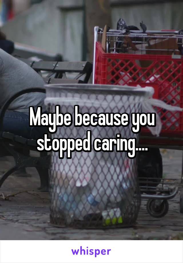 Maybe because you stopped caring....