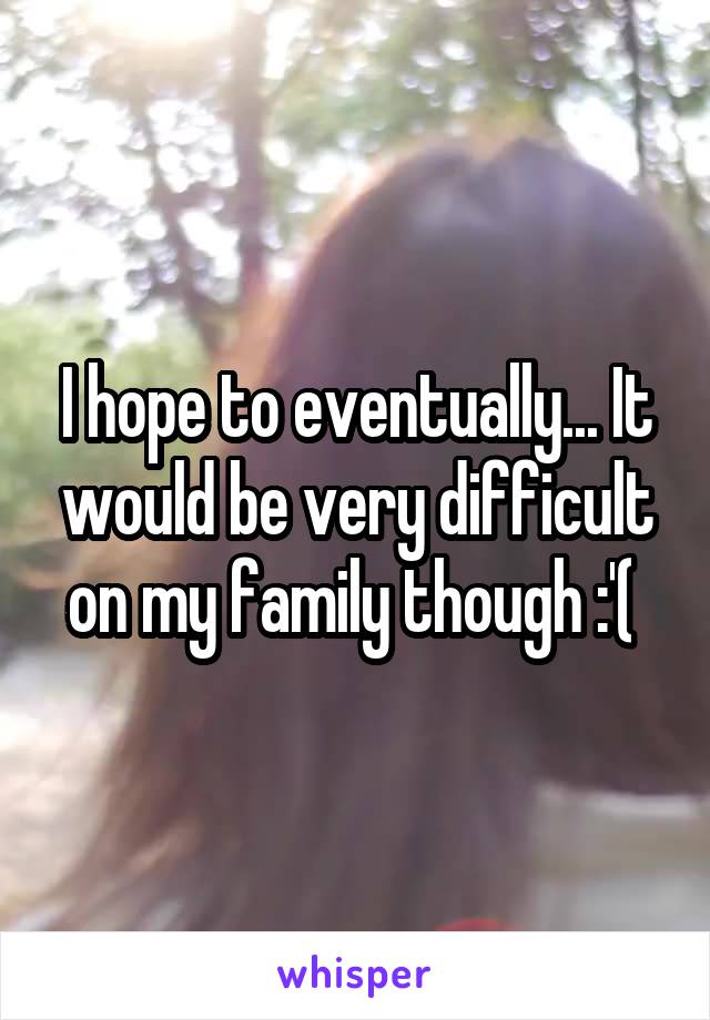 I hope to eventually... It would be very difficult on my family though :'( 