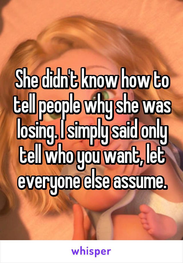 She didn't know how to tell people why she was losing. I simply said only tell who you want, let everyone else assume.