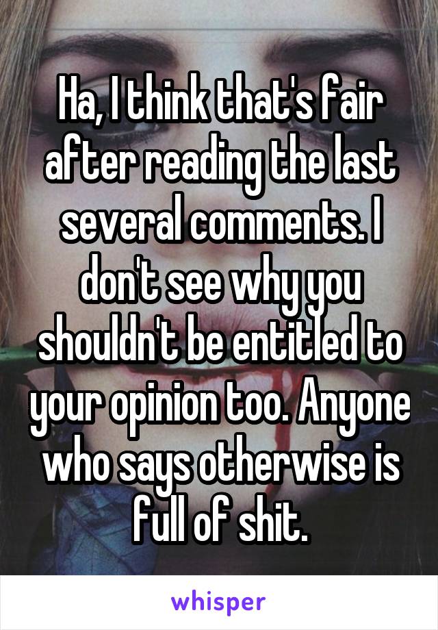 Ha, I think that's fair after reading the last several comments. I don't see why you shouldn't be entitled to your opinion too. Anyone who says otherwise is full of shit.