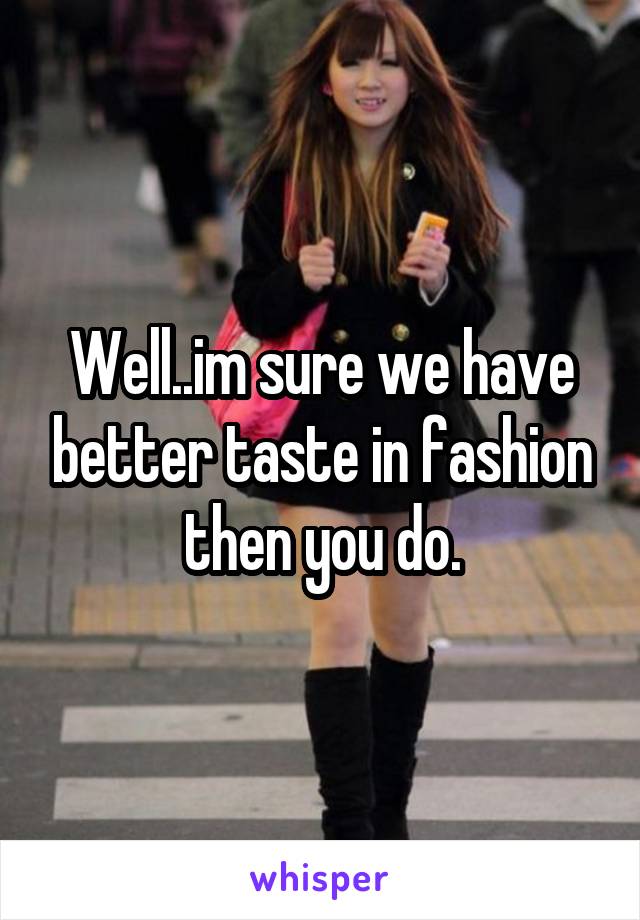 Well..im sure we have better taste in fashion then you do.