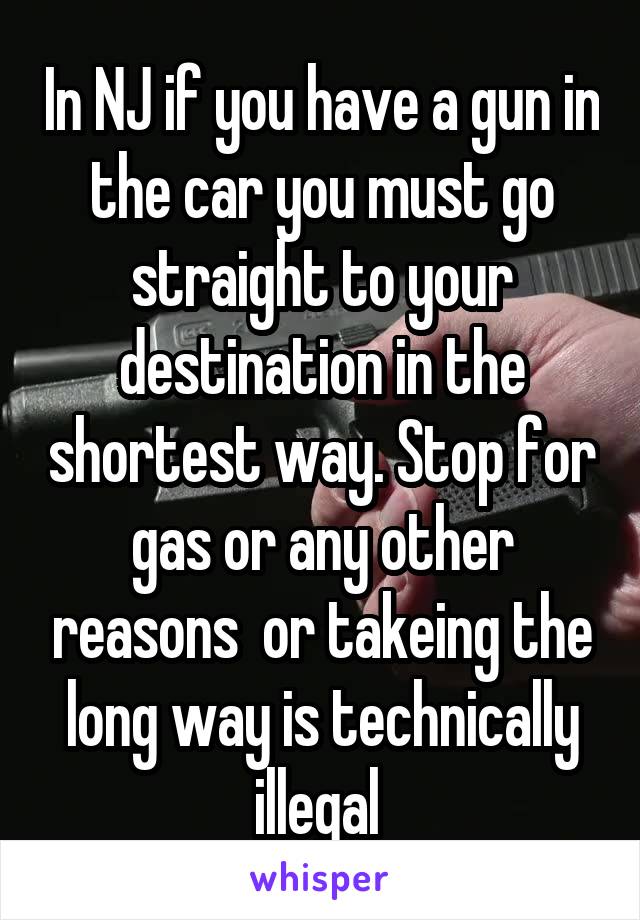 In NJ if you have a gun in the car you must go straight to your destination in the shortest way. Stop for gas or any other reasons  or takeing the long way is technically illegal 