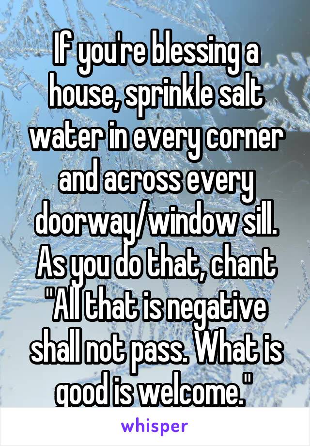 If you're blessing a house, sprinkle salt water in every corner and across every doorway/window sill. As you do that, chant "All that is negative shall not pass. What is good is welcome." 