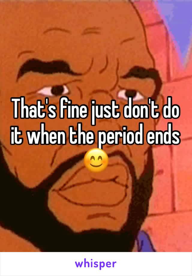 That's fine just don't do it when the period ends 😊