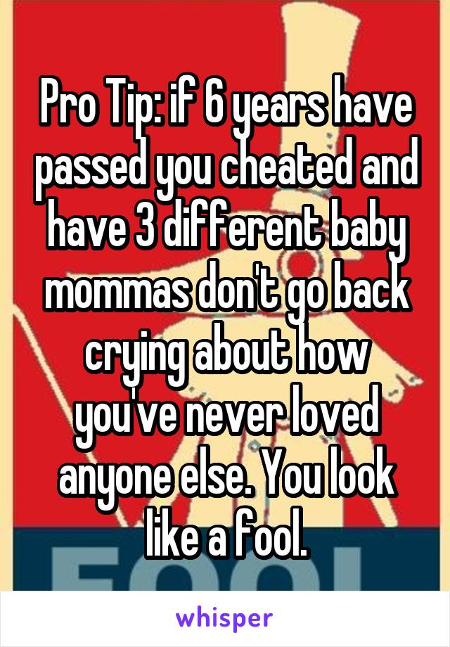 Pro Tip: if 6 years have passed you cheated and have 3 different baby mommas don't go back crying about how you've never loved anyone else. You look like a fool.
