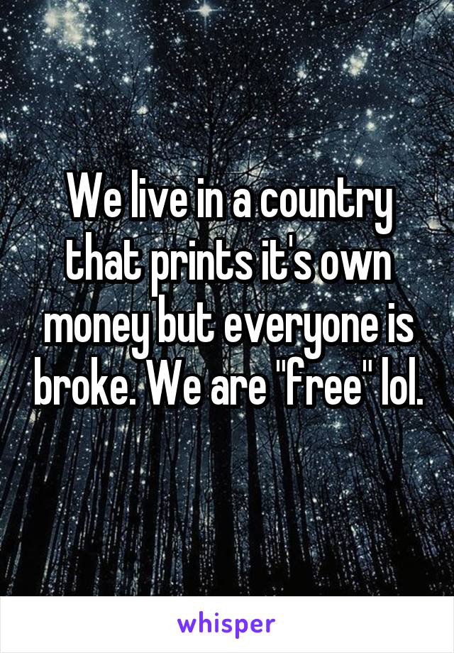 We live in a country that prints it's own money but everyone is broke. We are "free" lol. 