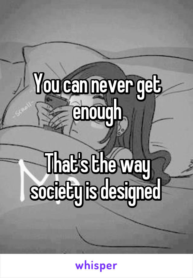 You can never get enough

That's the way society is designed 
