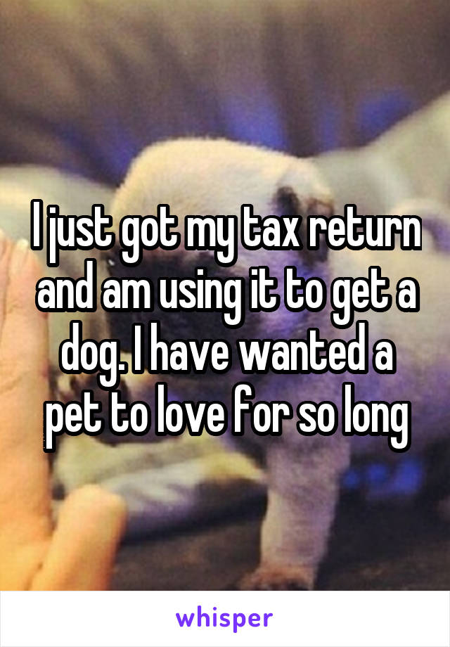 I just got my tax return and am using it to get a dog. I have wanted a pet to love for so long