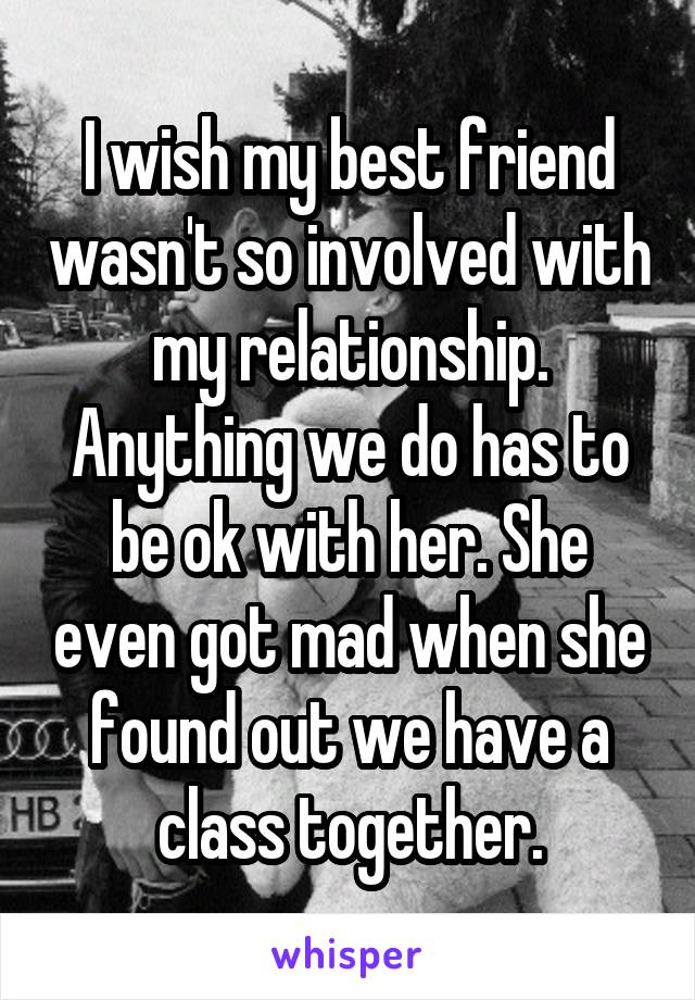 I wish my best friend wasn't so involved with my relationship. Anything we do has to be ok with her. She even got mad when she found out we have a class together.