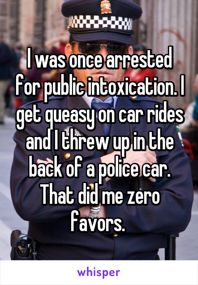 I was once arrested for public intoxication. I get queasy on car rides and I threw up in the back of a police car. That did me zero favors. 