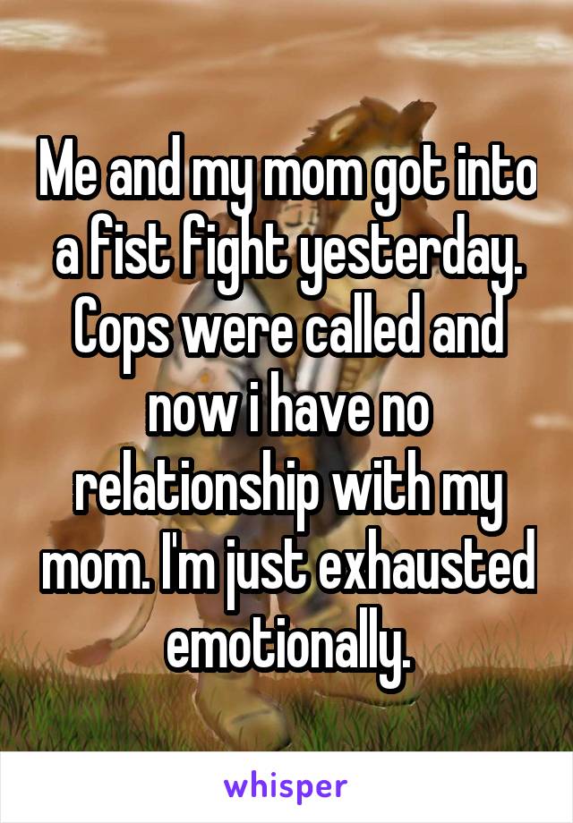Me and my mom got into a fist fight yesterday. Cops were called and now i have no relationship with my mom. I'm just exhausted emotionally.