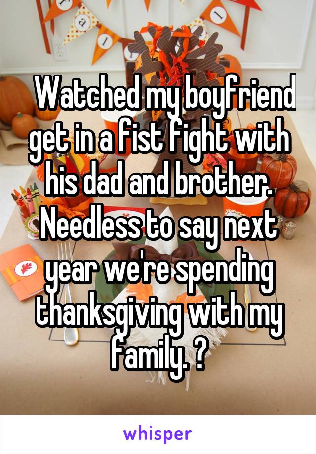   Watched my boyfriend get in a fist fight with his dad and brother. Needless to say next year we're spending thanksgiving with my family. 😪