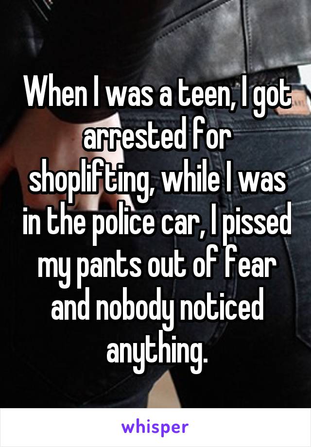 When I was a teen, I got arrested for shoplifting, while I was in the police car, I pissed my pants out of fear and nobody noticed anything.