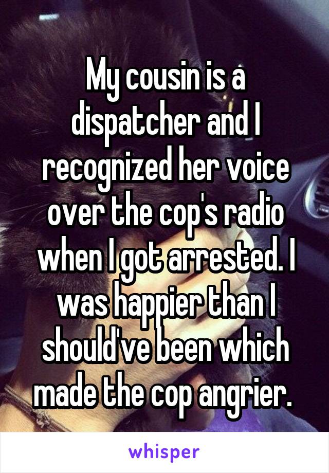 My cousin is a dispatcher and I recognized her voice over the cop's radio when I got arrested. I was happier than I should've been which made the cop angrier. 